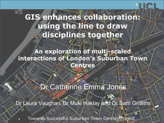 GIS enhances collaboration: using the line to draw disciplines together An exploration of multi-scaled interactions of London’s Suburban Town Centres Dr Catherine Emma Jones Dr Laura Vaughan,   Dr Muki Haklay and Dr Sam Griffiths Towards Successful Suburban Town Centres Project  