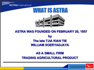 ASTRA WAS FOUNDED ON FEBRUARY 20, 1957ASTRA WAS FOUNDED ON FEBRUARY 20, 1957
byby
The late TJIA KIAN TIEThe late TJIA KIAN TIE
WILLIAM SOERYADJAYAWILLIAM SOERYADJAYA
AS A SMALL FIRMAS A SMALL FIRM
TRADING AGRICULTURAL PRODUCTTRADING AGRICULTURAL PRODUCT
 