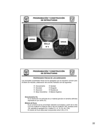 PROGRAMACIÓN Y CONSTRUCCIÓN
                      DE ESTRUCTURAS




           ARENA
                                                          GRAVA
                                 MALLA
                                   N° 4




                PROGRAMACIÓN Y CONSTRUCCIÓN
                      DE ESTRUCTURAS

                 PROPIEDADES FÍSICAS DE LOS AGREGADOS
Las principales propiedades físicas de los agregados que se requieren conocer para
el diseño de mezclas y elaboración del concreto hidráulico son las siguientes:

                    Granulometría         Sanidad
                    Densidad              Desgaste
                    Absorción             Resistencia
                    Masa Volumétrica      Materia Orgánica


    Granulometría (%).
       Es la distribución de partículas de un material granular en tamaños definidos
       expresada en por ciento (%).
    Módulo de finura.
       Es la sumatoria de los porcentajes retenidos acumulados a partir de la criba
       4,75 mm (malla Nº 4) hasta la criba 0,150 mm (malla Nº 100), divididos entre
       100, aplicable al agregado fino, (mallas N° 4, 8, 16, 30, 50 y 100).
       El modulo de finura debe estar comprendido entre 2,30 y 3,10.




                                                                                       22
 