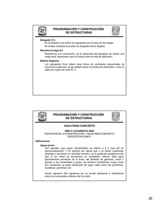 PROGRAMACIÓN Y CONSTRUCCIÓN
                      DE ESTRUCTURAS

    Desgaste (% )
       Es la abrasión que sufren los agregados por el paso de las cargas.
       Se evalúa mediante la prueba de desgaste de los ángeles.
    Resistencia (kg/cm²).
        Resistencia a la compresión, es la capacidad del agregado de resistir una
        carga axial, expresada como la fuerza entre el área de aplicación.
    Materia Orgánica.
        Los agregados finos deben estar libres de cantidades perjudiciales de
        impurezas orgánicas, se les deberá hacer la prueba de coloración y esta no
        debe ser mayor del color N° 3.




                PROGRAMACIÓN Y CONSTRUCCIÓN
                      DE ESTRUCTURAS

                          AGUA PARA CONCRETO
                       NMX-C-122-ONNCCE-2004
       “INDUSTRIA DE LA CONSTRUCCIÓN – AGUA PARA CONCRETO -
        INDUSTRIA
                         ESPECIFICACIONES”
Definiciones:
    Aguas puras
       Son aquellas cuyo grado hidrotimétrico es inferior a 6 y cuyo pH es
       aproximadamente 7. En general son aguas que o no tienen sustancias
       disueltas o las tienen en cantidad mínima y en lo particular aquellas en las
       q
       que el ion calcio se encuentran en cantidades ínfimas. Esta agua        g
       generalmente provienen de la lluvia, del deshielo de glaciares, nieve o
       granizo o de manantiales y pozos, de terrenos montañosos cuyas rocas
       son resistentes al poder disolvente del agua, tales como las porfiríticas,
       basálticas, graníticas, etc.

        Acción agresiva: Son agresivas por su acción disolvente e hidrolizante
        sobre los compuestos cálcicos del concreto.




                                                                                      26
 