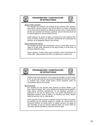 PROGRAMACIÓN Y CONSTRUCCIÓN
                  DE ESTRUCTURAS

Aguas acidas naturales
   Son aquellas que contienen una cantidad de gas carbónico libre, agresivo,
   ácido nítrico o ácidos húmicos y cuyo pH es inferior a 6. Estas, en general
   son d ll i que se di
       de lluvia        disuelven en dió id d carbono (CO ) u ó id nítricos
                              l       dióxido de   b    (CO₂) óxidos ít i
   del aire que provienen de turberas o pantanos que por descomposición de
   la materia vegetal son ricas en ácidos húmicos.

    Acción agresiva: Su acción se debe a la presencia de gas carbónico libre
    (CO₂) y/o ácidos húmicos que disuelven rápidamente los compuestos del
    cemento, de los agregados calizos y del concreto.

Aguas fuertemente salinas
   Son aquellas que tienen alta concentración de una o varias sales; tienen su
   origen en el alto poder disolvente de las aguas ácidas y de las puras, al
   atravesar diferentes suelos.

    Acción agresiva: Cuando estas aguas contienen fuerte concentración de
    ciertas sales, estas propician que otras muy agresivas se vuelvan mas




            PROGRAMACIÓN Y CONSTRUCCIÓN
                  DE ESTRUCTURAS

    solubles antes de la saturación. Como aguas de mezclado, su acción sobre
    la cal , es que interrumpe las reacciones de fraguado del cemento y cuando
    se emplean para curado, puede ejercer acción disolvente sobre los
    componentes cálcicos d l concreto.
                t    ál i   del       t

Aguas alcalinas
   Son aquellas que han disuelto sales alcalinas de ácidos débiles y que
   tienen sales de potasio, litio u otros metales monovalentes del tipo alcalino.
   Estas aguas provienen generalmente de los depósitos graníticos o
   porfiríticos en los que las aguas puras y las ácidas descomponen los
   feldespatos alcalinos como la Albita y la Ortoclasa que tienen silicatos
   dobles de aluminio y de un metal alcalino
                                       alcalino.
   .
   Acción agresiva: Estas producen la hidrólisis alcalina de ciertos compuestos
   del cemento por los cationes alcalinos y pueden ser nocivas para los
   Cementos Portland, los cuales sufren un ataque corrosivo con aguas de
   esta naturaleza ya que los cationes alcalinos tienen una acción sobre los
   aluminatos cálcicos hidratados y sobre los iones de calcio.




                                                                                    27
 