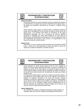 PROGRAMACIÓN Y CONSTRUCCIÓN
                  DE ESTRUCTURAS

Aguas cloruradas
   Son las que contienen en mayor proporción cloruros de elementos alcalinos
   y alcalinotérreos, se originan por la acción disolvente de las aguas puras o
   las ácidas que atraviesan yacimientos de sal gema o antiguos lechos
   marinos.

    Acción agresiva: Estas aguas en general deben considerarse agresivas
    puesto que la solubilidad de la cal y el yeso en ellas es mayor que en las
    aguas puras, y en particular este efecto se incrementa en las aguas
    fuertemente cloruradas, que con la presencia de cloruros alcalinos
    favorecen la solubilidad de varias sales agresivas. Por otra parte en
    determinadas concentraciones puede ejercer una acción disolvente sobre
    los componentes del cemento y del concreto, y su agresividad es aun
    mayor en el caso del concreto armado.

Aguas de mar
   Estas tienen una gran cantidad de sales disueltas (aproximadamente 35000
   p.p.m. o mas), en la cual predominan el cloruro de sodio, el cloruro de
   magnesio, el sulfato de magnesio y el sulfato de calcio.




            PROGRAMACIÓN Y CONSTRUCCIÓN
                  DE ESTRUCTURAS

    Acción agresiva: La acción de las aguas de mar es muy compleja, se
    parece a la de las aguas selenitosas naturales y aunque su contenido de
    sulfatos es superior al de estas ultimas, su proceso de ataque es lento y
    menos agresivo debido a la acumulación superficial de calcita, formada por
    la reacción de la cal del cemento con el bicarbonato de calcio que contiene
    el agua de mar.
    Por otra parte el sulfato cálcico no esta en el estado de saturación debido a
    la presencia de otros sulfatos, tales como el de magnesio, que forma un
    deposito de magnesio insoluble en los poros del concreto. También
    contribuye a disminuir la agresividad, la acción inhibidora no despreciable,
    de los cloruros sobre el ataque de los sulfatos. Sin embargo, el empleo del
    agua de mar en los concretos simples produce eflorescencias. En el
    concreto reforzado y/o presforzado aumenta el peligro de la corrosión del
    acero por lo que no debe usarse para estos fines.

Aguas magnesianas
   Son aquellas que contienen cantidades apreciables de sales solubles, de
   magnesio, tales como cloruros, sulfatos y principalmente bicarbonatos.




                                                                                    28
 