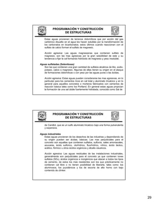 PROGRAMACIÓN Y CONSTRUCCIÓN
                  DE ESTRUCTURAS

    Estas aguas provienen de terrenos dolomíticos que por acción del gas
    carbónico disuelto en el agua los hacen solubles por la transformación de
    los carbonatos en bicarbonatos; estos últimos cuando reaccionan con el
    sulfato de calcio forman el sulfato de magnesio.

    Acción agresiva: Las aguas magnesianas que contienen sulfato de
    magnesio, son las mas agresivas por la gran solubilidad de este y su
    tendencia a fijar la cal formando hidróxido de magnesio y yeso insoluble.

Aguas sulfatadas (Selenitosas)
   Son las que contienen una gran cantidad de sulfatos alcalinos de litio, sodio,
   potasio, calcio o magnesio. Algunas de ellas tienen su origen en el ataque
   de formaciones dolomíticas o con yeso por las aguas puras o las ácidas.

    Acción agresiva: Estas aguas pueden considerarse las mas agresivas, en lo
    particular para los cementos ricos en cal total y aluminato tricalcico y en lo
    general para aquellos concretos o morteros fabricados con cementos de
    reacción básica tales como los Portland. En general estas aguas propician
    la formación de una sal doble fuertemente hidratada, conocida como Sal de




            PROGRAMACIÓN Y CONSTRUCCIÓN
                  DE ESTRUCTURAS

    de Candlot, que es un sulfo aluminato tricalcico bajo una forma pulverulenta
    y expansiva.

Aguas i d t i l
A     industriales
   Estas aguas provienen de los desechos de las industrias y dependiendo de
   su origen pueden ser ácidas, básicas. Las mas perjudiciales para el
   concreto son aquellas que contienen sulfatos, sulfuros, sales amoniacales,
   azucares, ácido sulfúrico, clorhídrico, fluorhídrico, nítrico, ácido láctico,
   acético, fórmico u otros ácidos orgánicos y álcalis cáusticos.

    Acción agresiva: Las aguas residuales de las instalaciones industriales,
    generalmente son perjudiciales para el concreto ya que contienen iones
    sulfatos (SO₄), ácidos orgánicos e inorgánicos que atacan a todos los tipos
    de cemento, de estos los mas resistentes son los que prácticamente no
    contienen cal libre o no tienen posibilidad de liberarla, tales como: los
    aluminosos, los puzolánicos y los de escoria de alto horno con bajo
    contenido de clínker.




                                                                                     29
 