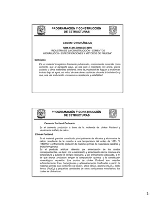 PROGRAMACIÓN Y CONSTRUCCIÓN
                      DE ESTRUCTURAS


                           CEMENTO HIDRÁULICO
                       NMX-C-414-ONNCCE-1999
                       NMX C 414 ONNCCE 1999
            “INDUSTRIA DE LA CONSTRUCCIÓN - CEMENTOS
       HIDRÁULICOS - ESPECIFICACIONES Y MÉTODOS DE PRUEBA”

Definición
    Es un material inorgánico finamente pulverizado, comúnmente conocido como
    cemento, que al agregarle agua, ya sea solo o mezclado con arena, grava,
    asbesto u otros materiales similares tiene la propiedad de fraguar y endurecer
                                similares,                               endurecer,
    incluso bajo el agua, en virtud de reacciones químicas durante la hidratación y
    que, una vez endurecido, conserva su resistencia y estabilidad.




                PROGRAMACIÓN Y CONSTRUCCIÓN
                      DE ESTRUCTURAS

        Cemento Portland Ordinario
    Es el cemento producido a base de la molienda de clínker Portland y
    usualmente sulfato de calcio.
Clínker Portland
    Es el material granular constituido principalmente de silicatos y aluminatos de
    calcio, resultante de la cocción a una temperatura del orden de 1673 °K
    (1400ºC) y enfriamiento posterior de materias primas de naturaleza calcárea y
    arcilla ferruginosa.
    Es el producto artificial obtenido por sinterización de los crudos
    correspondientes, es decir, por la calcinación y sinterización de los mismos a la
    temperatura y durante el tiempo necesario, y por enfriamiento adecuado, a fin
    de que dichos productos tengan la composición química y la constitución
    mineralógica requerida. Los crudos de clínker Portland son mezclas
    suficientemente finas, homogéneas y adecuadamente dosificadas a partir de
    materias primas que contienen cal (CaO), sílice (SiO2), alúmina (Al2O3), óxido
    férrico (Fe2O3) y pequeñas cantidades de otros compuestos minoritarios, los
    cuales se clínkerizan.




                                                                                        3
 