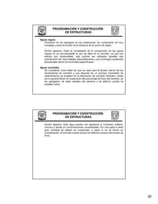 PROGRAMACIÓN Y CONSTRUCCIÓN
                  DE ESTRUCTURAS

Aguas negras
   Provienen de los desagües de las poblaciones. Su composición es muy
   compleja y varia en función de la distancia de su punto de origen.

    Acción agresiva: Dada la complejidad de la composición de las aguas
    negras no es recomendable el uso de ellas en el concreto, ya que sus
    efectos son imprevisibles, solo podrían ser utilizadas aquellas que
    previamente han sido tratadas adecuadamente y que contengan sustancias
    perjudiciales dentro de los límites especificados.

Aguas recicladas.
   Se consideran como tales las que se usan para el lavado interior de las
                                  q              p
   revolvedoras de concreto y que después de un proceso incompleto de
   sedimentación se emplean en la fabricación de concreto hidráulico. Estas
   por lo general tienen en suspensión alto porcentaje de finos del cemento, de
   los agregados, de sales solubles del cemento y de aditivos cuando se
   emplean estos.




            PROGRAMACIÓN Y CONSTRUCCIÓN
                  DE ESTRUCTURAS

    Acción agresiva: Esta agua pueden ser agresivas si contienen sulfatos,
    cloruros y álcalis en concentraciones considerables. Por otra parte si tiene
    gran cantidad de sólidos en suspensión, y estos si no se toman en
    consideración,
    consideración el concreto puede acusar los defectos propios del exceso de
    finos.




                                                                                   30
 
