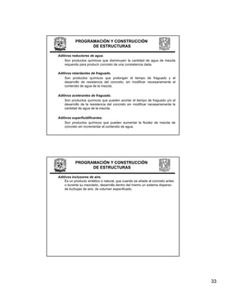 PROGRAMACIÓN Y CONSTRUCCIÓN
                 DE ESTRUCTURAS

Aditivos reductores de agua.
    Son productos químicos que disminuyen la cantidad de agua de mezcla
    requerida para producir concreto de una consistencia dada.

Aditivos retardantes de fraguado.
    Son productos químicos que prolongan el tiempo de fraguado y el
    desarrollo de resistencia del concreto, sin modificar necesariamente el
    contenido de agua de la mezcla.

Aditivos acelerantes de fraguado.
    Son productos químicos que pueden acortar el tiempo de fraguado y/o el
         p          q        q p                         p       g     y
    desarrollo de la resistencia del concreto sin modificar necesariamente la
    cantidad de agua de la mezcla.

Aditivos superfluidificantes.
    Son productos químicos que pueden aumentar la fluidez de mezcla de
    concreto sin incrementar el contenido de agua.




           PROGRAMACIÓN Y CONSTRUCCIÓN
                 DE ESTRUCTURAS

Aditivos inclusores de aire.
    Es un producto sintético o natural, que cuando se añade al concreto antes
    o durante su mezclado, desarrolla dentro del mismo un sistema disperso
    de burbujas de aire, de volumen especificado.




                                                                                33
 
