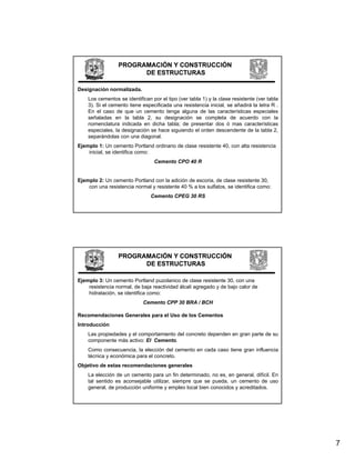PROGRAMACIÓN Y CONSTRUCCIÓN
                       DE ESTRUCTURAS

Designación normalizada.
    Los cementos se identifican por el tipo (ver tabla 1) y la clase resistente (ver tabla
    3). Si el cemento tiene especificada una resistencia inicial, se añadirá la letra R .
    En el caso de que un cemento tenga alguna de las características especiales
    señaladas en la tabla 2, su designación se completa de acuerdo con la
    nomenclatura indicada en dicha tabla; de presentar dos ó mas características
    especiales, la designación se hace siguiendo el orden descendente de la tabla 2,
    separándolas con una diagonal.
Ejemplo 1: Un cemento Portland ordinario de clase resistente 40, con alta resistencia
    inicial, se identifica como:
                                 Cemento CPO 40 R


Ejemplo 2: Un cemento Portland con la adición de escoria, de clase resistente 30,
    con una resistencia normal y resistente 40 % a los sulfatos, se identifica como:
                                Cemento CPEG 30 RS




                 PROGRAMACIÓN Y CONSTRUCCIÓN
                       DE ESTRUCTURAS

Ejemplo 3: Un cemento Portland puzolanico de clase resistente 30, con una
    resistencia normal, de baja reactividad álcali agregado y de bajo calor de
    hidratación, se identifica como:
                            Cemento CPP 30 BRA / BCH

Recomendaciones Generales para el Uso de los Cementos
Introducción
    Las propiedades y el comportamiento del concreto dependen en gran parte de su
    componente más activo: El Cemento.
    Como consecuencia, la elección del cemento en cada caso tiene gran influencia
                       ,                                          g
    técnica y económica para el concreto.
Objetivo de estas recomendaciones generales
    La elección de un cemento para un fin determinado, no es, en general, difícil. En
    tal sentido es aconsejable utilizar, siempre que se pueda, un cemento de uso
    general, de producción uniforme y empleo local bien conocidos y acreditados.




                                                                                             7
 
