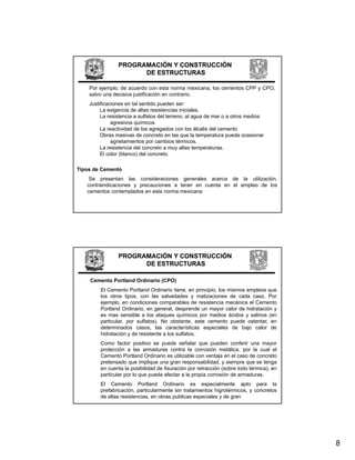 PROGRAMACIÓN Y CONSTRUCCIÓN
                      DE ESTRUCTURAS

    Por ejemplo, de acuerdo con esta norma mexicana, los cementos CPP y CPO,
    salvo una decisiva justificación en contrario.
    Justificaciones en tal sentido pueden ser:
         La i
         L exigencia d altas resistencias i i i l
                     i de lt       i t    i iniciales.
         La resistencia a sulfatos del terreno, al agua de mar o a otros medios
              agresivos químicos
         La reactividad de los agregados con los álcalis del cemento
         Obras masivas de concreto en las que la temperatura pueda ocasionar
              agrietamientos por cambios térmicos.
         La resistencia del concreto a muy altas temperaturas.
         El color (blanco) del concreto.

Tipos de Cemento
    Se presentan las consideraciones generales acerca de la utilización,
   contraindicaciones y precauciones a tener en cuenta en el empleo de los
   cementos contemplados en esta norma mexicana




                PROGRAMACIÓN Y CONSTRUCCIÓN
                      DE ESTRUCTURAS

    Cemento Portland Ordinario (CPO)
        El Cemento Portland Ordinario tiene, en principio, los mismos empleos que
        los otros tipos, con las salvedades y matizaciones de cada caso. Por
        ejemplo, en condiciones comparables de resistencia mecánica el Cemento
        Portland Ordinario, en general, desprende un mayor calor de hidratación y
        es mas sensible a los ataques químicos por medios ácidos y salinos (en
        particular, por sulfatos). No obstante, este cemento puede ostentar, en
        determinados casos, las características especiales de bajo calor de
        hidratación y de resistente a los sulfatos.
        Como factor positivo se puede señalar que pueden conferir una mayor
        p
        protección a las armaduras contra la corrosión metálica, por la cual el
                                                                      , p
        Cemento Portland Ordinario es utilizable con ventaja en el caso de concreto
        pretensado que implique una gran responsabilidad, y siempre que se tenga
        en cuenta la posibilidad de fisuración por retracción (sobre todo térmica), en
        particular por lo que pueda afectar a la propia corrosión de armaduras.
        El Cemento Portland Ordinario es especialmente apto para la
        prefabricación, particularmente sin tratamientos higrotérmicos, y concretos
        de altas resistencias, en obras publicas especiales y de gran




                                                                                         8
 