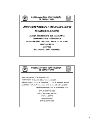 PROGRAMACIÓN Y CONSTRUCCIÓN
                    DE ESTRUCTURAS



 UNIVERSIDAD NACIONAL AUTÓNOMA DE MÉXICO

                    FACULTAD DE INGENIERÍA

           DIVISIÓN DE INGENIERÍAS CIVIL Y GEOMATICA
                DEPARTAMENTO DE CONSTRUCCIÓN
      PROGRAMACIÓN Y CONSTRUCCIÓN DE ESTRUCTURAS
                           SEMESTRE 2010-1
                                    2010-
                                GRUPO 03
                  ING. ALVARO J. ORTIZ FERNÁNDEZ




              PROGRAMACIÓN Y CONSTRUCCIÓN
                    DE ESTRUCTURAS



INICIO DE CLASES: 10 de Agosto del 2009
TERMINACIÓN DE CLASES: 28 de Noviembre del 2009
         Ó
DÍAS DE ASUETO: 15 y 16 de Septiembre, 1°, 2 y 16 de Noviembre del 2009
EXÁMENES FINALES: Primer periodo del 30 de Nov. al 5 de Dic. del 2009
                     Segundo periodo del 7 al 11 de Diciembre del 2009

                          EXÁMENES PARCIALES
                      PRACTICAS DE LABORATORIO
                             VISITAS A OBRAS
                             CONFERENCIAS
                           EXÁMENES FINALES




                                                                          1
 