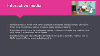 Interactive media
 Interactive media is media which can be displayed and watched. Interactive media can include
things like a moving image such as programs, soaps, series and adverts.
 Interactive media is one of the most popular digitally publish products to be ever made as it is a
wide source of entertainment for the viewers.
 Interactive media can also be found on different websites such as YouTube, Twitter as well as
Netflix to watch different shows and videos online.
 