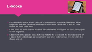 E-books
 E-books are very special as they can come in different forms. Similar to E-newspapers and E-
magazines, an e-book has its own technological device which can be used to read on. These
devices are called kindle books.
 Kindle books are made for those users that have interested in reading stuff like books, newspapers
or even magazines.
 E-book holds all the possible books that were made for the user to read, the downside towards an
e-book is that it holds storage. So users are only able to buy certain amount of books before their
storage runs out.
 