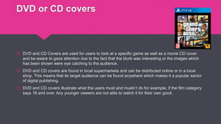DVD or CD covers
 DVD and CD Covers are used for users to look at a specific game as well as a movie CD cover
and be aware to gaze attention due to the fact that the blurb was interesting or the images which
has been shown were eye catching to the audience.
 DVD and CD covers are found in local supermarkets and can be distributed online or in a local
shop. This means that its target audience can be found anywhere which makes it a popular sector
of digital publishing.
 DVD and CD covers illustrate what the users must and mustn’t do for example, if the film category
says 18 and over. Any younger viewers are not able to watch it for their own good.
 