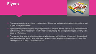 Flyers
 Flyers are very simple and have one task to do. Flyers are mainly made to distribute products and
to gain its target audience.
 Flyers are very interesting and very simple to make, however it does have a lot of hard work such
as the writing which needs to be involved as well as placing the appropriate images and any extra
piece of information.
 Flyers are a downside to a business as many businesses still distribute it however it does not get
read as we live in a society where technology is around us. Audience prefer to watch interactive
based products to help it understand more.
 