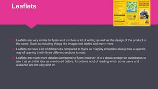 Leaflets
 Leaflets are very similar to flyers as it involves a lot of writing as well as the design of the product is
the same. Such as including things like images text tables and many more.
 Leaflets do have a bit of differences compared to flyers as majority of leaflets always has a specific
way of opening it with three different sections to read.
 Leaflets are much more detailed compared to flyers however it is a disadvantage for businesses to
use it as an initial idea as mentioned before, It contains a lot of reading which some users and
audience are not very fond of.
 