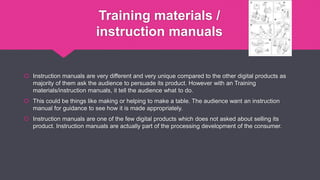 Training materials /
instruction manuals
 Instruction manuals are very different and very unique compared to the other digital products as
majority of them ask the audience to persuade its product. However with an Training
materials/instruction manuals, it tell the audience what to do.
 This could be things like making or helping to make a table. The audience want an instruction
manual for guidance to see how it is made appropriately.
 Instruction manuals are one of the few digital products which does not asked about selling its
product. Instruction manuals are actually part of the processing development of the consumer.
 