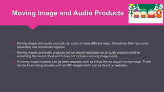 Moving Image and Audio Products
 Moving images and audio products can come in many different ways. Sometimes they can come
separately and sometimes together.
 Moving Images and audio products can be played separately as an audio product could be
something like sound cloud which does not include a moving image inside.
 A moving image however can be seen separate such as things like an actual moving image. These
can be found using pictures such as GIF images which can be found on websites.
 