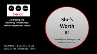 She’s
Worth
It!
Embracing the
wonder of womanhood
without stigma and shame
BREAKING THE SILENCE TO SET
WOMEN FREE WITH THE TRUTH.
Created female on purpose
and for a purpose!
 