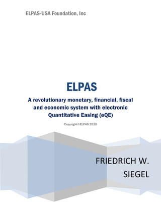 ELPAS-USA Foundation, Inc
FRIEDRICH W.
SIEGEL
ELPAS
A revolutionary monetary, financial, fiscal
and economic system with electronic
Quantitative Easing (eQE)
Copyright©ELPAS 2015
 