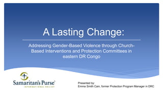 Addressing Gender-Based Violence through Church-
Based Interventions and Protection Committees in
eastern DR Congo
A Lasting Change:
Presented by:
Emma Smith Cain, former Protection Program Manager in DRC
 