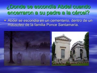 ¿Donde se escondía Abdel cuando encerraron a su padre a la cárcel? Abdel se escondía en un cementerio, dentro de un mausoleo de la familia Ponce Santamaría. 