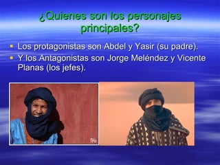¿ Quienes son los personajes principales ? Los protagonistas son Abdel y Yasir (su padre). Y los Antagonistas son Jorge Meléndez y Vicente Planas (los jefes). 