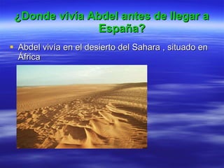 ¿Donde vivía Abdel antes de llegar a España? Abdel vivía en el desierto del Sahara , situado en África 