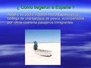 ¿ Cómo llegaron a España ? Abdel y su padre viajaron hacia España en la bodega de una barcaza de pesca, acompañados por  otros cuarenta pasajeros inmigrantes.  