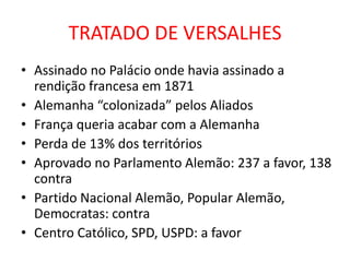 TRATADO DE VERSALHES
• Assinado no Palácio onde havia assinado a
  rendição francesa em 1871
• Alemanha “colonizada” pelos Aliados
• França queria acabar com a Alemanha
• Perda de 13% dos territórios
• Aprovado no Parlamento Alemão: 237 a favor, 138
  contra
• Partido Nacional Alemão, Popular Alemão,
  Democratas: contra
• Centro Católico, SPD, USPD: a favor
 