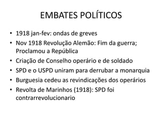 EMBATES POLÍTICOS
• 1918 jan-fev: ondas de greves
• Nov 1918 Revolução Alemão: Fim da guerra;
  Proclamou a República
• Criação de Conselho operário e de soldado
• SPD e o USPD uniram para derrubar a monarquia
• Burguesia cedeu as revindicações dos operários
• Revolta de Marinhos (1918): SPD foi
  contrarrevolucionario
 