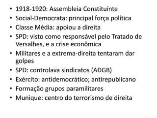 •   1918-1920: Assembleia Constituinte
•   Social-Democrata: principal força política
•   Classe Média: apoiou a direita
•   SPD: visto como responsável pelo Tratado de
    Versalhes, e a crise econômica
•   Militares e a extrema-direita tentaram dar
    golpes
•   SPD: controlava sindicatos (ADGB)
•   Exército: antidemocrático; antirepublicano
•   Formação grupos paramilitares
•   Munique: centro do terrorismo de direita
 
