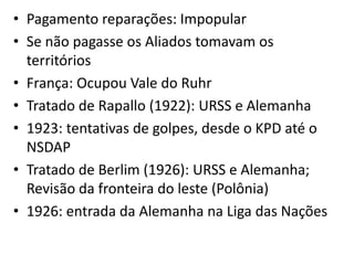 • Pagamento reparações: Impopular
• Se não pagasse os Aliados tomavam os
  territórios
• França: Ocupou Vale do Ruhr
• Tratado de Rapallo (1922): URSS e Alemanha
• 1923: tentativas de golpes, desde o KPD até o
  NSDAP
• Tratado de Berlim (1926): URSS e Alemanha;
  Revisão da fronteira do leste (Polônia)
• 1926: entrada da Alemanha na Liga das Nações
 