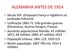 ALEMANHA ANTES DE 1914
• Século XIX: ultrapassa França e Inglaterra na
  produção industrial
• Unificação 1862-71: três grandes guerras
  (Dinamarca, Austria-Hungria, França)
• Aumento populacional Alemão: 41 milhões
  1871; 49 milhões 1890; 67 milhões 1914
• População Urbana: 1841 1/3; 1910 2/3
• Berlim população: 1867 700 mil; 1913 4
  milhões
 