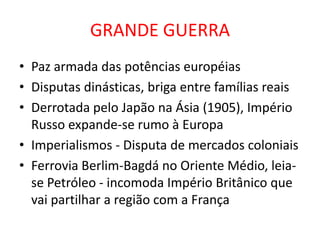 GRANDE GUERRA
• Paz armada das potências européias
• Disputas dinásticas, briga entre famílias reais
• Derrotada pelo Japão na Ásia (1905), Império
  Russo expande-se rumo à Europa
• Imperialismos - Disputa de mercados coloniais
• Ferrovia Berlim-Bagdá no Oriente Médio, leia-
  se Petróleo - incomoda Império Britânico que
  vai partilhar a região com a França
 