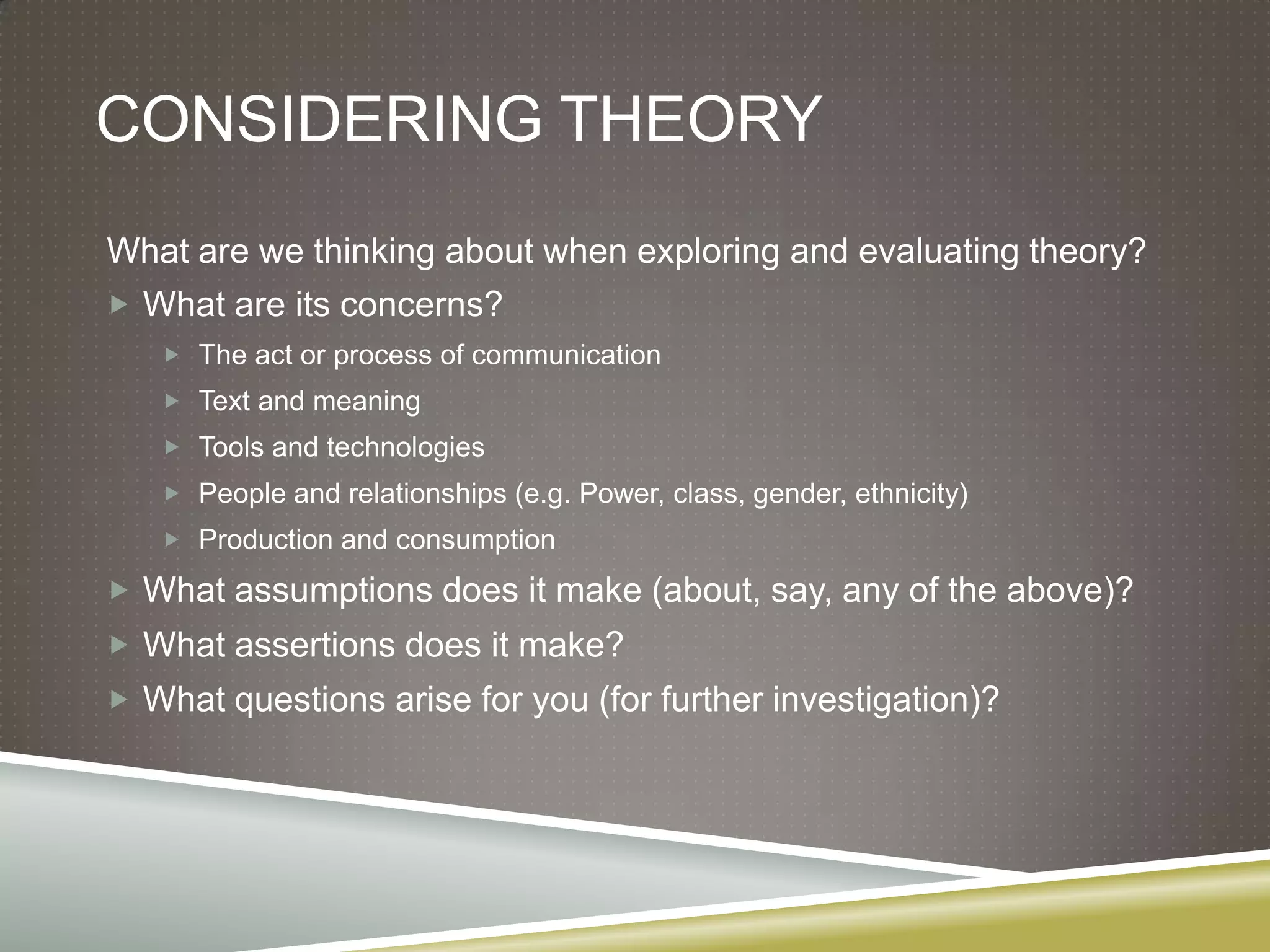 Considering theoryWhat are we thinking about when exploring and evaluating theory?What are its concerns?The act or process of communicationText and meaningTools and technologiesPeople and relationships (e.g. Power, class, gender, ethnicity)Production and consumptionWhat assumptions does it make (about, say, any of the above)?What assertions does it make?What questions arise for you (for further investigation)?