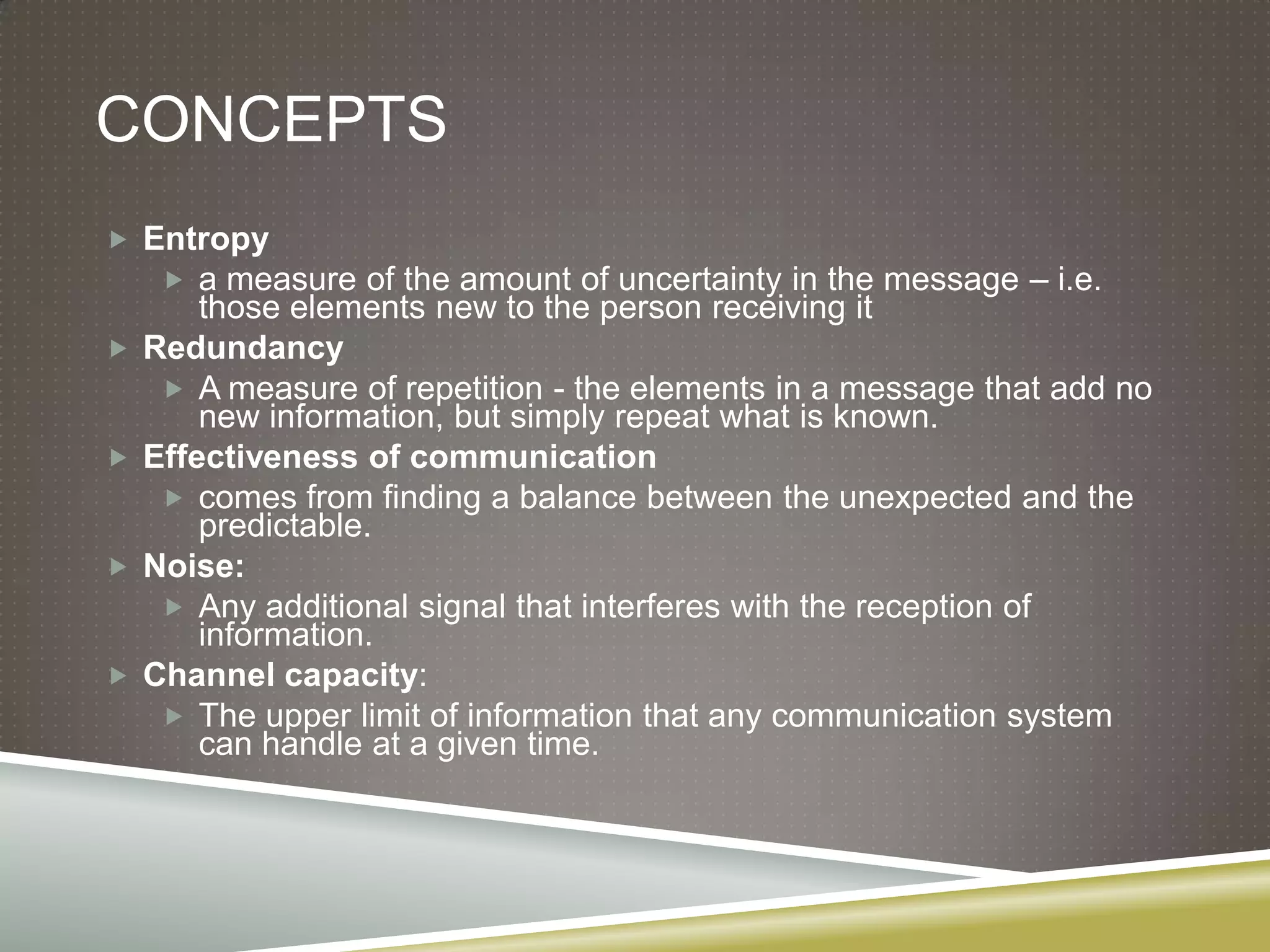 ConceptsEntropya measure of the amount of uncertainty in the message – i.e. those elements new to the person receiving itRedundancyA measure of repetition - the elements in a message that add no new information, but simply repeat what is known.Effectiveness of communication comes from finding a balance between the unexpected and the predictable.Noise: Any additional signal that interferes with the reception of information.Channel capacity: The upper limit of information that any communication system can handle at a given time.