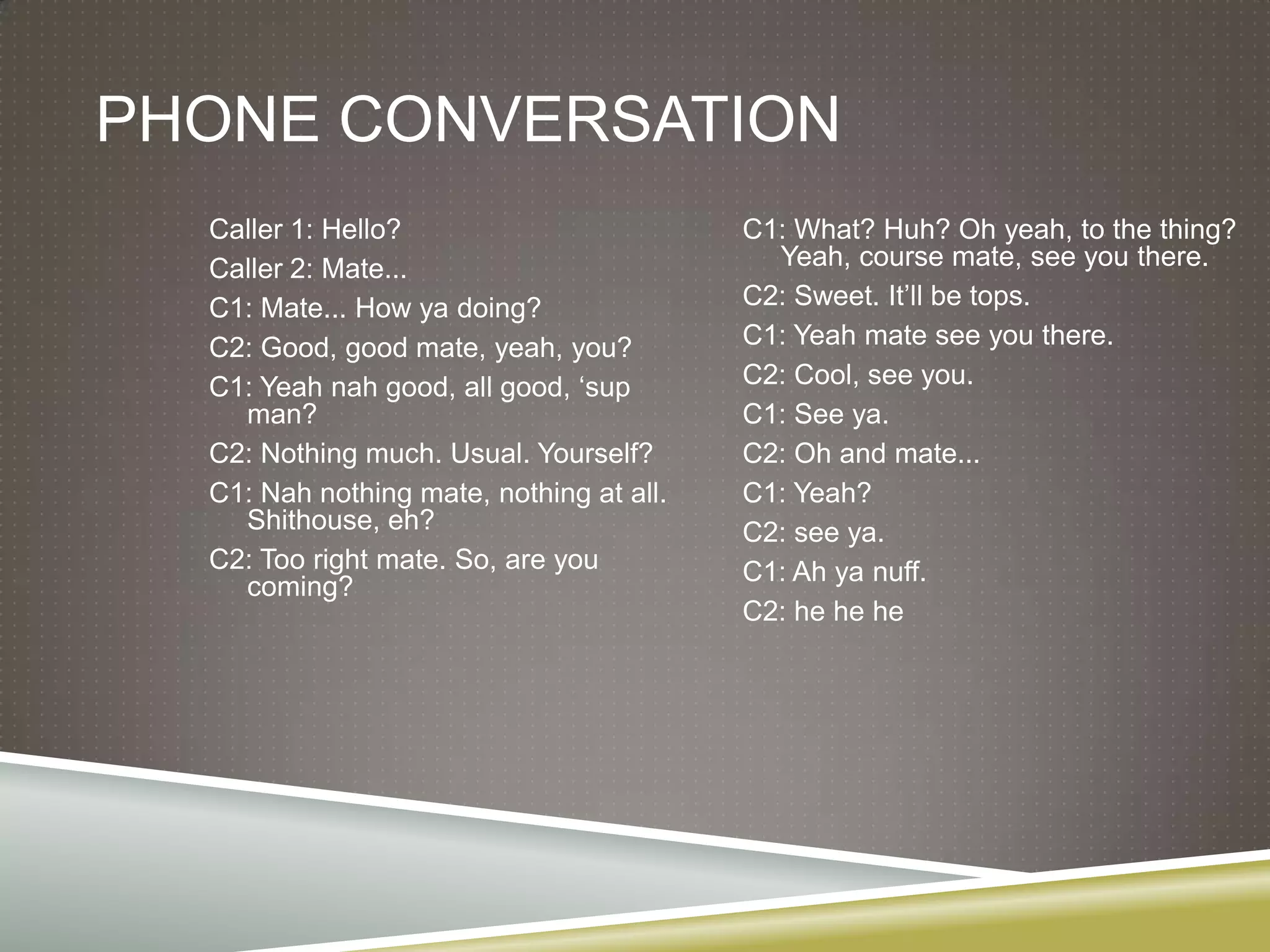 Phone conversationCaller 1: Hello?Caller 2: Mate...C1: Mate... How ya doing?C2: Good, good mate, yeah, you?C1: Yeah nah good, all good, ‘sup man?C2: Nothing much. Usual. Yourself?C1: Nah nothing mate, nothing at all. Shithouse, eh?C2: Too right mate. So, are you coming?C1: What? Huh? Oh yeah, to the thing? Yeah, course mate, see you there.C2: Sweet. It’ll be tops.C1: Yeah mate see you there.C2: Cool, see you.C1: See ya.C2: Oh and mate...C1: Yeah?C2: see ya.C1: Ah yanuff.C2: he hehe