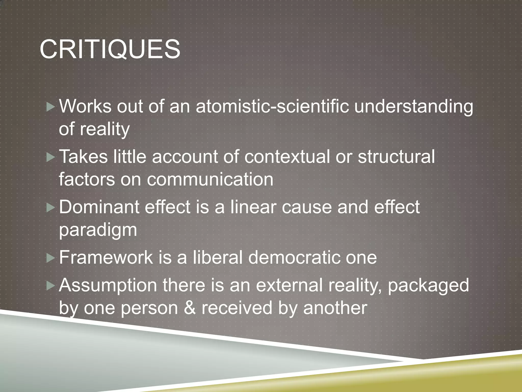 CritiquesWorks out of an atomistic-scientific understanding of realityTakes little account of contextual or structural factors on communicationDominant effect is a linear cause and effect paradigmFramework is a liberal democratic oneAssumption there is an external reality, packaged by one person & received by another