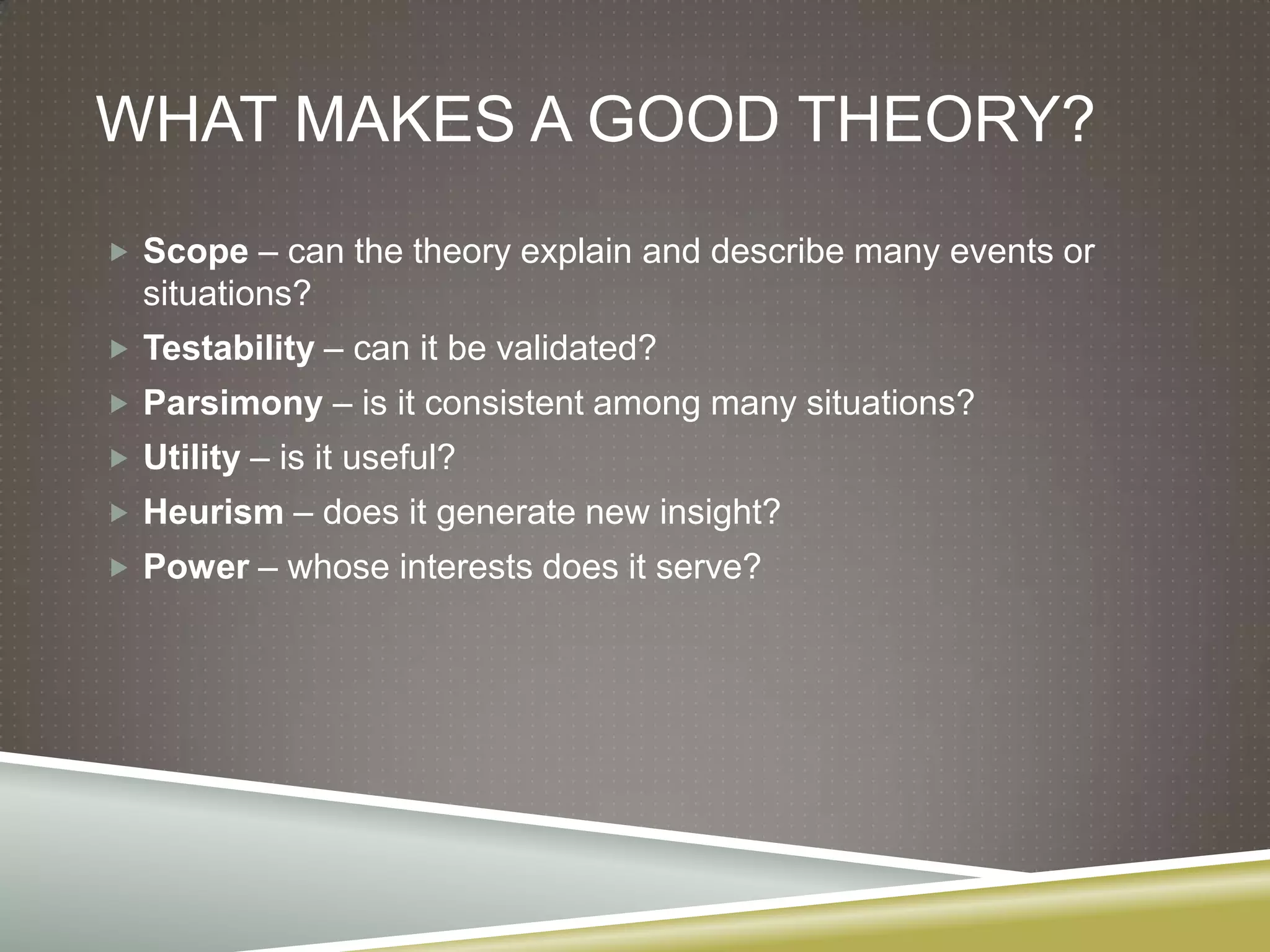 What makes a good theory?Scope – can the theory explain and describe many events or situations?Testability – can it be validated?Parsimony – is it consistent among many situations?Utility – is it useful?Heurism – does it generate new insight?Power – whose interests does it serve?