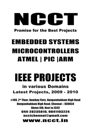 NCCT
                                044-28235816, 9841193224



    NCCT
                                  ncctchennai@gmail.com
Promise for the best Projects             www.ncct.in



     Promise for the Best Projects


  EMBEDDED SYSTEMS
  MICROCONTROLLERS
   ATMEL | PIC |ARM


     IEEE PROJECTS
             in various Domains
   Latest Projects, 2009 - 2010

 #109, 2nd Floor, Bombay Flats, Nungambakkam High Road
     Nungambakkam High Road, Chennai – 600034
                   Above IOB, Next to ICICI
          044-28235816, 9841193224
            ncctchennai@gmail.com
              www.ncct.in
 NCCT, 109, 2nd Floor, Bombay Flats, Nungambakkam
     High Road, Nungambakkam, Chennai - 34
 