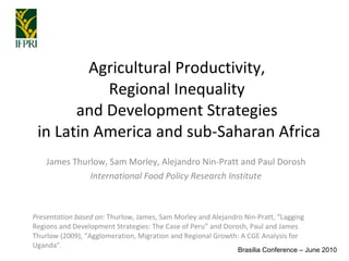Agricultural Productivity,  Regional Inequality  and Development Strategies  in Latin America and sub-Saharan Africa James Thurlow, Sam Morley, Alejandro Nin-Pratt and Paul Dorosh International Food Policy Research Institute Presentation based on:  Thurlow, James, Sam Morley and Alejandro Nin-Pratt, “Lagging Regions and Development Strategies: The Case of Peru” and Dorosh, Paul and James Thurlow (2009), “Agglomeration, Migration and Regional Growth: A CGE Analysis for Uganda”. Brasilia Conference – June 2010 