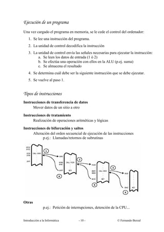 Ejecución de un programa
Una vez cargado el programa en memoria, se le cede el control del ordenador:
1. Se lee una instrucción del programa.
2. La unidad de control decodifica la instrucción
3. La unidad de control envía las señales necesarias para ejecutar la instrucción:
a. Se leen los datos de entrada (1 ó 2)
b. Se efectúa una operación con ellos en la ALU (p.ej. suma)
c. Se almacena el resultado
4. Se determina cuál debe ser la siguiente instrucción que se debe ejecutar.
5. Se vuelve al paso 1.

Tipos de instrucciones
Instrucciones de transferencia de datos
Mover datos de un sitio a otro
Instrucciones de tratamiento
Realización de operaciones aritméticas y lógicas
Instrucciones de bifurcación y saltos
Alteración del orden secuencial de ejecución de las instrucciones
p.ej.: Llamadas/retornos de subrutinas

Otras
p.ej.: Petición de interrupciones, detención de la CPU...

Introducción a la Informática

- 10 -

© Fernando Berzal

 