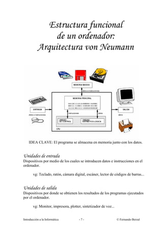 Estructura funcional
de un ordenador:
Arquitectura von Neumann

IDEA CLAVE: El programa se almacena en memoria junto con los datos.

Unidades de entrada
Dispositivos por medio de los cuales se introducen datos e instrucciones en el
ordenador.
vg: Teclado, ratón, cámara digital, escáner, lector de códigos de barras...

Unidades de salida
Dispositivos por donde se obtienen los resultados de los programas ejecutados
por el ordenador.
vg: Monitor, impresora, plotter, sintetizador de voz...

Introducción a la Informática

-7-

© Fernando Berzal

 
