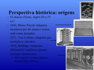 El abacus (Xina), segles III o IV a.C. 1642, Blaise Pascal: màquina mecànica per fer sumes i restes, amb rodes dentades. 1671, Von Leibniz, màquina que multiplica i divideix 1834, Babbage: màquines diferencial i analítica, permet executar instruccions Ada Augusta Lovelace, primera programadora software Perspectiva històrica : orígens 