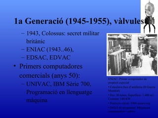 1943, Colossus: secret militar britànic ENIAC (1943..46),  EDSAC ,  EDVAC Primers computadores comercials (anys 50) :  UNIVAC ,  IBM Sèrie 700 ,  Programació en llenguatge màquina 1a Generació (1945-1955), vàlvules ENIAC:  Primer computador de propòsit especial Calculava focs d’artilleria (II Guerra Mundial) Pes: 30 tones; Superf í cie: 1.400 m 2 ; Consum: 140 KW Potència càlcul: 5000 sumes/seg Difícil de programar. Mitjançant commutadors i cables 
