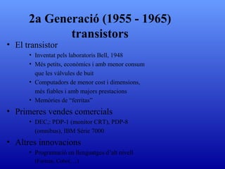 El transistor Inventat pels laboratoris Bell, 1948 Més petits, econòmics i amb menor consum que les vàlvules de buit Computadors de menor cost i dimensions, més fiables i amb majors prestacions Memòries de “ferritas” Primeres vendes comercials DEC,: PDP-1 (monitor CRT), PDP-8 (omnibus) ,  IBM Sèrie 7000 Altres innovacions Programació en llenguatges d’alt nivell  (Fortran, Cobol, ...) 2a Generació (1955 - 1965) transistors 