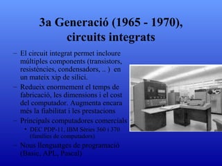 3a Generació (1965 - 1970), circuits integrats El circuit integrat permet incloure múltiples components (transistors, resistències, condensadors, .. )  en un mateix xip de silici. Redueix enormement el temps de fabricació, les dimensions i el cost del computador .  Augmenta encara més la fiabilitat i les prestacions Principals computadores comercials DEC PDP-11 ,  IBM Sèries 360 i 370  ( famílies de computadors )  Nous llenguatges de programació  (Basic, APL, Pascal) 