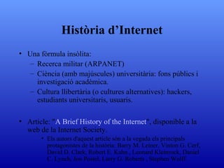 Història d’Internet Una fòrmula insòlita:  Recerca militar (ARPANET) Ciència (amb majúscules) universitària: fons públics i investigació acadèmica. Cultura llibertària (o cultures alternatives): hackers, estudiants universitaris, usuaris. Article: " A  Brief History of the  Internet ", disponible a la web de la Internet Society. Els autors d'aquest article són a la vegada els principals protagonistes de la història: Barry M. Leiner, Vinton G. Cerf, David D. Clark, Robert E. Kahn , Leonard Kleinrock, Daniel C. Lynch, Jon Postel, Larry G. Roberts , Stephen Wolff. 