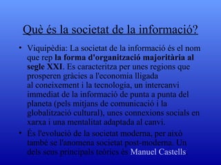 Què és la societat de la informació? Viquipèdia:  La societat de la informació és el nom que rep la forma d'organització majoritària al segle XXI. Es caracteritza per unes regions que prosperen gràcies a l'economia lligada al coneixement i la tecnologia, un intercanvi immediat de la informació de punta a punta del planeta (pels mitjans de comunicació i la globalització cultural), unes connexions socials en xarxa i una mentalitat adaptada al canvi. És l'evolució de la societat moderna, per això també se l'anomena societat post-moderna. Un dels seus principals teòrics és  Manuel Castells . 