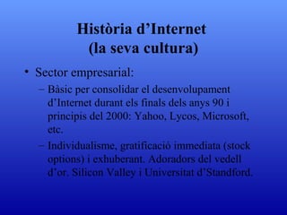 Història d’Internet  (la seva cultura) Sector empresarial:  Bàsic per consolidar el desenvolupament d’Internet durant els finals dels anys 90 i principis del 2000: Yahoo, Lycos, Microsoft, etc. Individualisme, gratificació immediata (stock options) i exhuberant. Adoradors del vedell d’or. Silicon Valley i Universitat d’Standford. 
