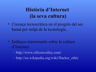 Història d’Internet  (la seva cultura) Creença tecnocràtica en el progrés del ser humà per mitjà de la tecnologia. Enllaços interessants sobre la cultura d’Internet: http:// www . siliconvalley . com / http://en. wikipedia . org / wiki / Hacker _ ethic 
